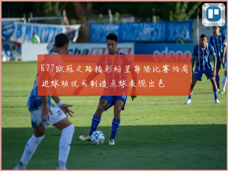 K77欧冠之路精彩纷呈每场比赛均有进球助攻或制造点球表现出色