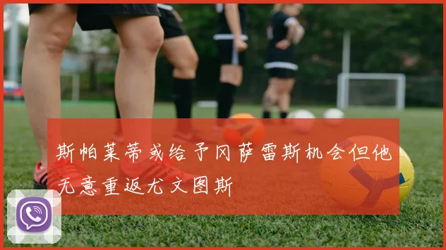 斯帕莱蒂或给予冈萨雷斯机会但他无意重返尤文图斯