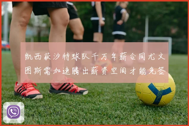 凯西获沙特球队千万年薪合同尤文图斯需加速腾出薪资空间才能免签