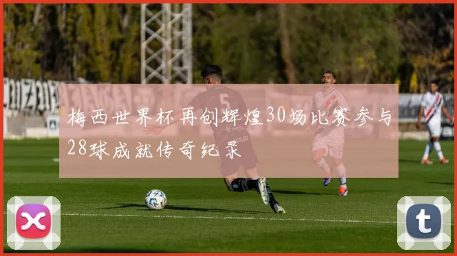 梅西世界杯再创辉煌30场比赛参与28球成就传奇纪录