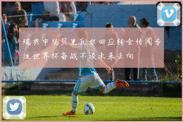 瑞典中场贝里瓦尔回应转会传闻专注世界杯备战不谈未来去向