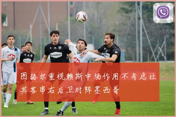 图赫尔重视赖斯中场作用不考虑让其客串右后卫对阵墨西哥