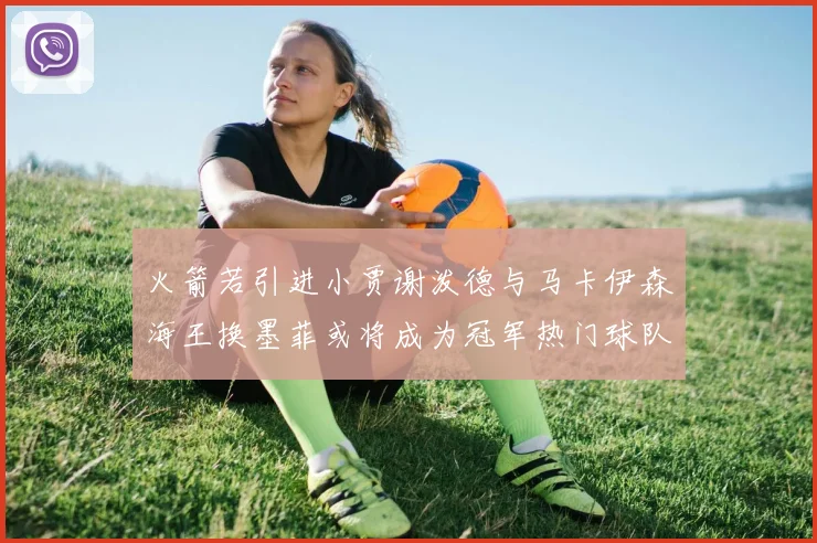 火箭若引进小贾谢泼德与马卡伊森海王换墨菲或将成为冠军热门球队