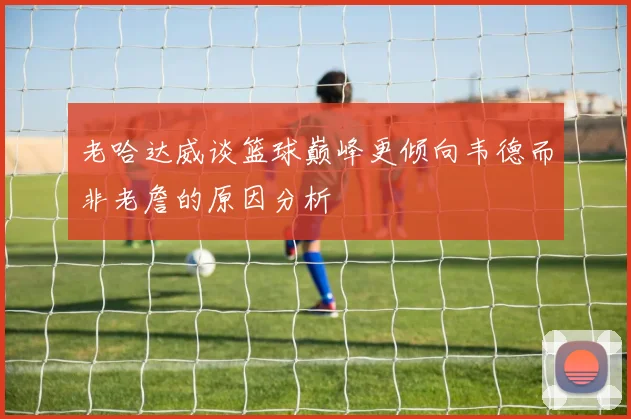 老哈达威谈篮球巅峰更倾向韦德而非老詹的原因分析