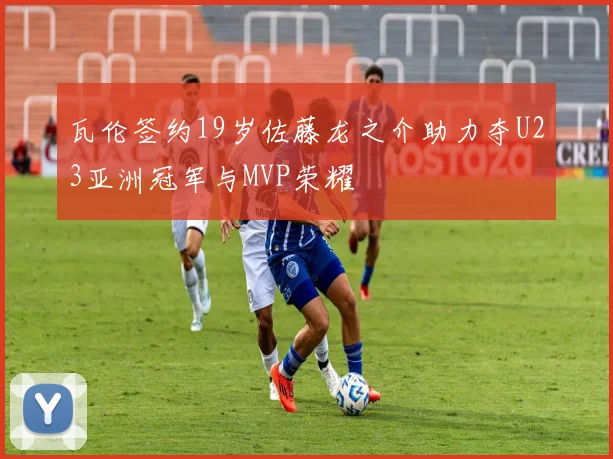 瓦伦签约19岁佐藤龙之介助力夺U23亚洲冠军与MVP荣耀