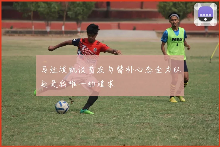 马杜埃凯谈首发与替补心态全力以赴是我唯一的追求