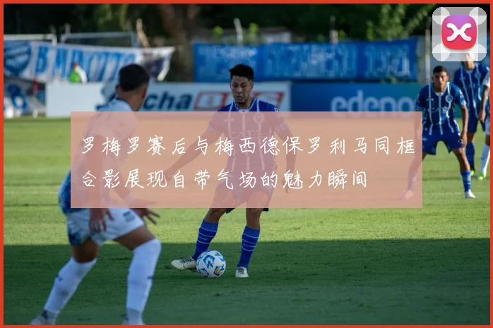 罗梅罗赛后与梅西德保罗利马同框合影展现自带气场的魅力瞬间