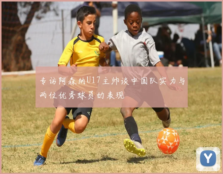 专访阿森纳U17主帅谈中国队实力与两位优秀球员的表现