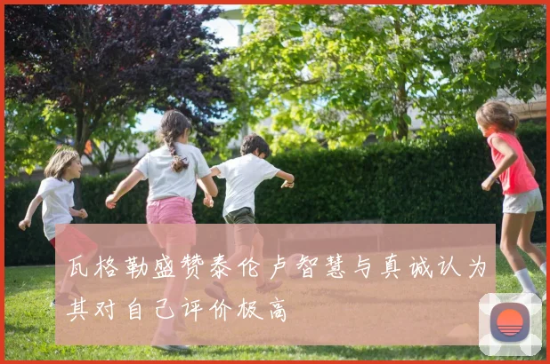 瓦格勒盛赞泰伦卢智慧与真诚认为其对自己评价极高