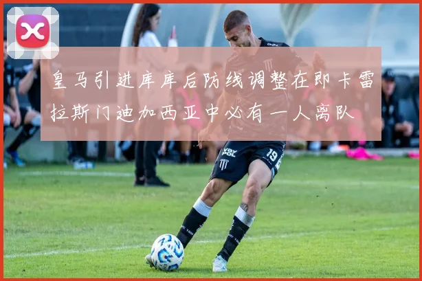 皇马引进库库后防线调整在即卡雷拉斯门迪加西亚中必有一人离队