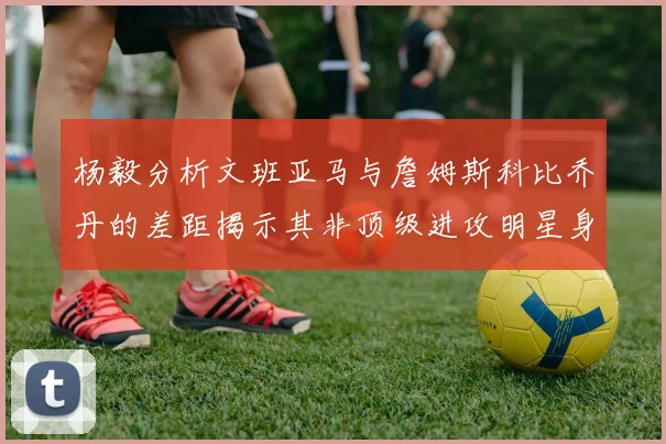 杨毅分析文班亚马与詹姆斯科比乔丹的差距揭示其非顶级进攻明星身份