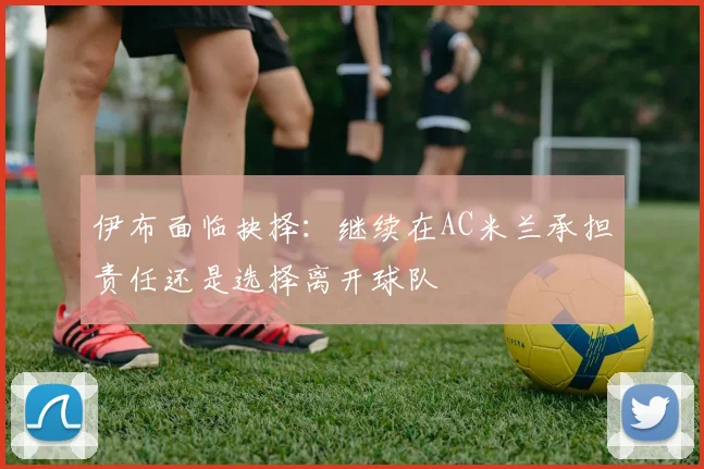 伊布面临抉择:继续在AC米兰承担责任还是选择离开球队