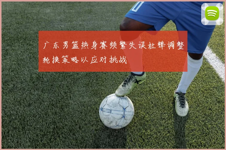 广东男篮热身赛频繁失误杜锋调整轮换策略以应对挑战