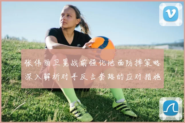 张伟丽卫冕战前强化地面防摔策略深入解析对手反击套路的应对措施