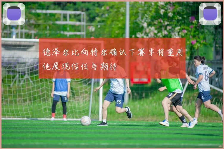 德泽尔比向特尔确认下赛季将重用他展现信任与期待