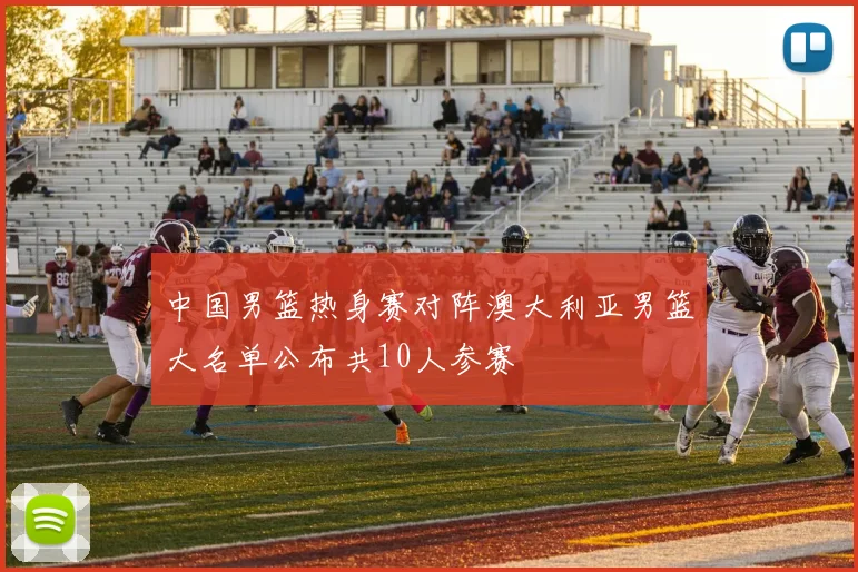 中国男篮热身赛对阵澳大利亚男篮大名单公布共10人参赛