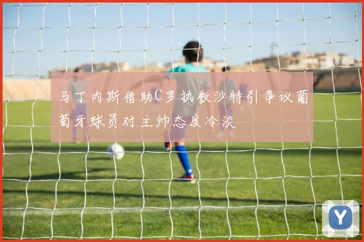 马丁内斯借助C罗执教沙特引争议葡萄牙球员对主帅态度冷淡