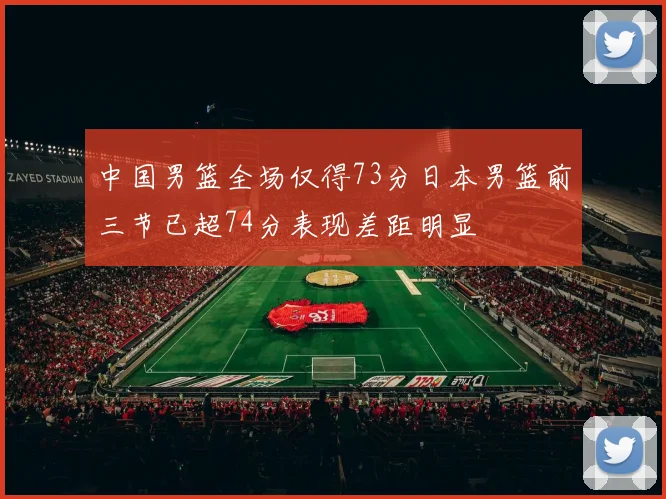中国男篮全场仅得73分日本男篮前三节已超74分表现差距明显