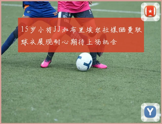 15岁小将JJ加布里埃尔社媒晒曼联球衣展现耐心期待上场机会