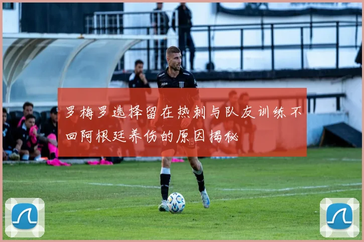罗梅罗选择留在热刺与队友训练不回阿根廷养伤的原因揭秘