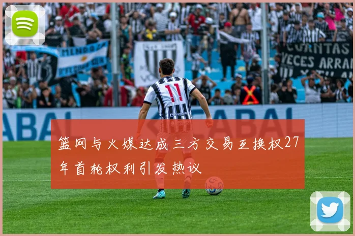 篮网与火媒达成三方交易互换权27年首轮权利引发热议