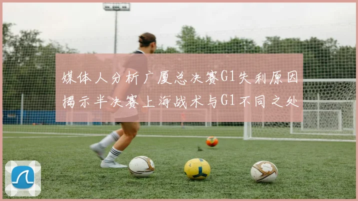 媒体人分析广厦总决赛G1失利原因揭示半决赛上海战术与G1不同之处