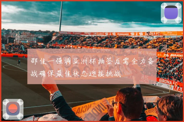 邵佳一强调亚洲杯抽签后需全力备战确保最佳状态迎接挑战