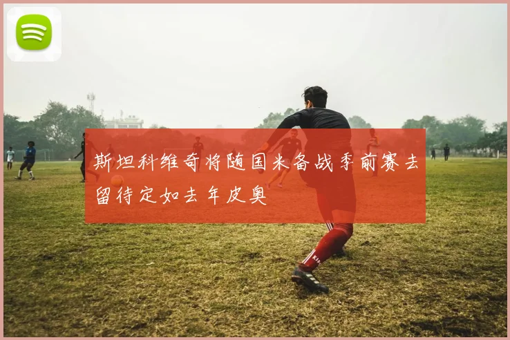 斯坦科维奇将随国米备战季前赛去留待定如去年皮奥