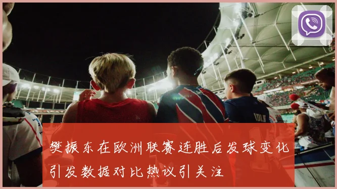 樊振东在欧洲联赛连胜后发球变化引发数据对比热议引关注