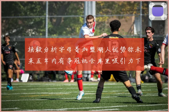 杨毅分析字母哥加盟湖人优势称未来五年内有争冠机会库里吸引力下降