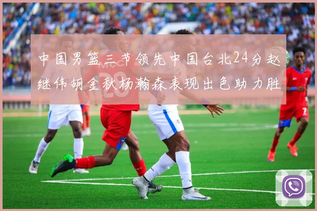 中国男篮三节领先中国台北24分赵继伟胡金秋杨瀚森表现出色助力胜利
