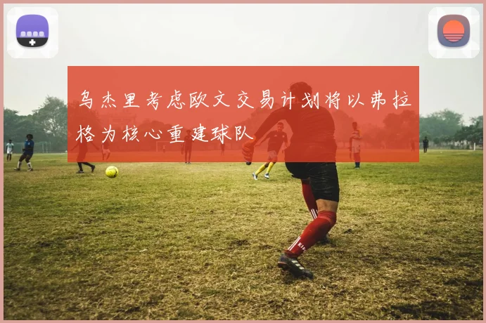 乌杰里考虑欧文交易计划将以弗拉格为核心重建球队