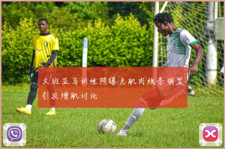 文班亚马训练照曝光肌肉线条明显引发增肌讨论