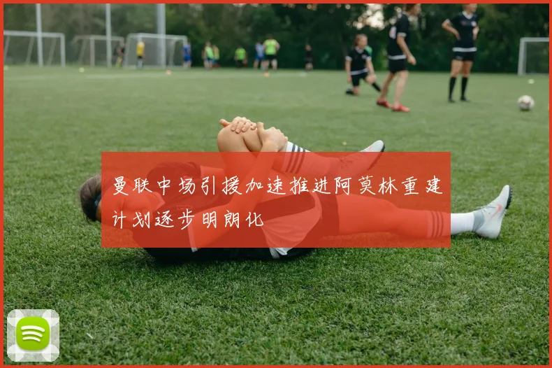 曼联中场引援加速推进阿莫林重建计划逐步明朗化